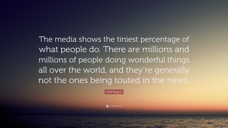 Fred Rogers Quote: “The media shows the tiniest percentage of what people do. There are millions and millions of people doing wonderful things all over the world, and they’re generally not the ones being touted in the news.”