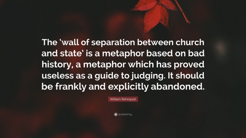 William Rehnquist Quote: “The ‘wall of separation between church and state’ is a metaphor based on bad history, a metaphor which has proved useless as a guide to judging. It should be frankly and explicitly abandoned.”