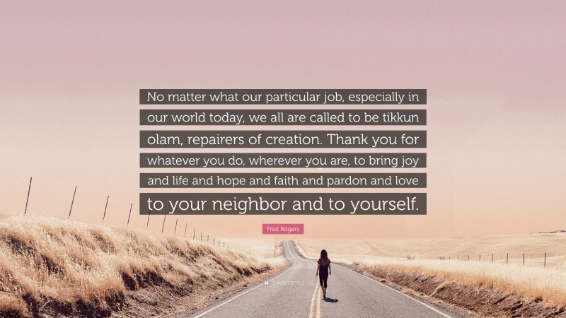 Fred Rogers Quote: “No matter what our particular job, especially in our world today, we all are called to be tikkun olam, repairers of creation. Thank you for whatever you do, wherever you are, to bring joy and life and hope and faith and pardon and love to your neighbor and to yourself.”