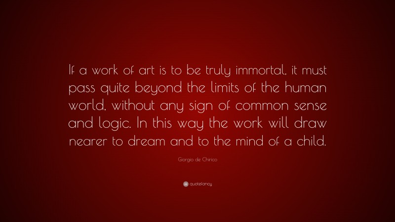 Giorgio de Chirico Quote: “If a work of art is to be truly immortal, it must pass quite beyond the limits of the human world, without any sign of common sense and logic. In this way the work will draw nearer to dream and to the mind of a child.”