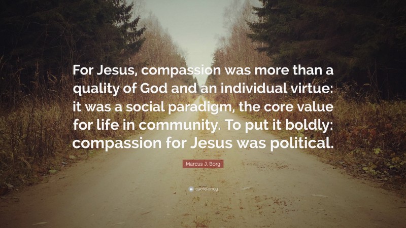Marcus J. Borg Quote: “For Jesus, compassion was more than a quality of God and an individual virtue: it was a social paradigm, the core value for life in community. To put it boldly: compassion for Jesus was political.”