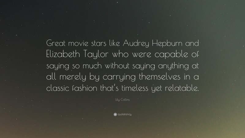Lily Collins Quote: “Great movie stars like Audrey Hepburn and Elizabeth Taylor who were capable of saying so much without saying anything at all merely by carrying themselves in a classic fashion that’s timeless yet relatable.”