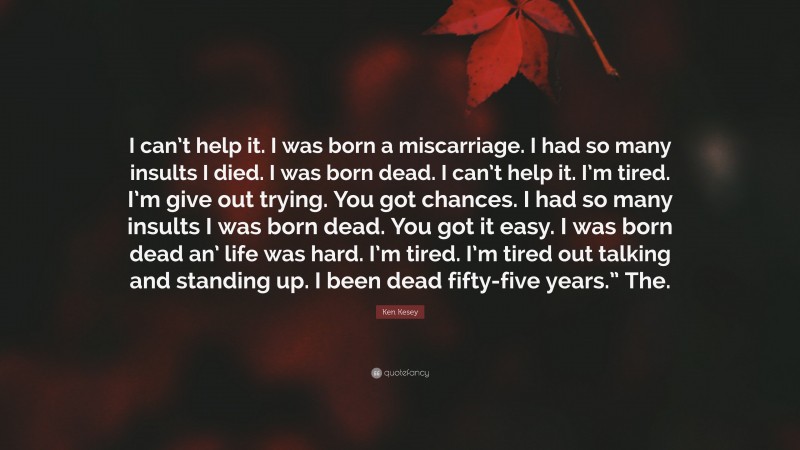 Ken Kesey Quote: “I can’t help it. I was born a miscarriage. I had so many insults I died. I was born dead. I can’t help it. I’m tired. I’m give out trying. You got chances. I had so many insults I was born dead. You got it easy. I was born dead an’ life was hard. I’m tired. I’m tired out talking and standing up. I been dead fifty-five years.” The.”