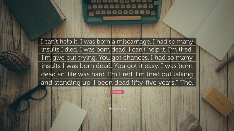Ken Kesey Quote: “I can’t help it. I was born a miscarriage. I had so many insults I died. I was born dead. I can’t help it. I’m tired. I’m give out trying. You got chances. I had so many insults I was born dead. You got it easy. I was born dead an’ life was hard. I’m tired. I’m tired out talking and standing up. I been dead fifty-five years.” The.”