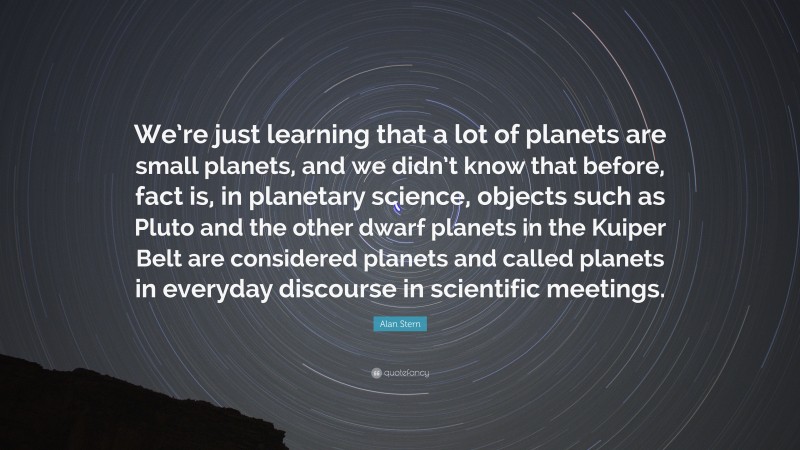 Alan Stern Quote: “We’re just learning that a lot of planets are small planets, and we didn’t know that before, fact is, in planetary science, objects such as Pluto and the other dwarf planets in the Kuiper Belt are considered planets and called planets in everyday discourse in scientific meetings.”