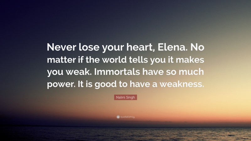 Nalini Singh Quote: “Never lose your heart, Elena. No matter if the world tells you it makes you weak. Immortals have so much power. It is good to have a weakness.”