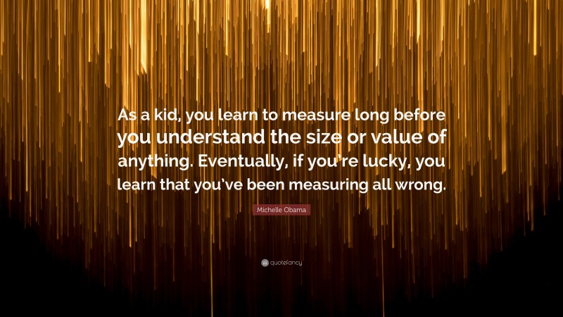 Michelle Obama Quote: “As a kid, you learn to measure long before you understand the size or value of anything. Eventually, if you’re lucky, you learn that you’ve been measuring all wrong.”