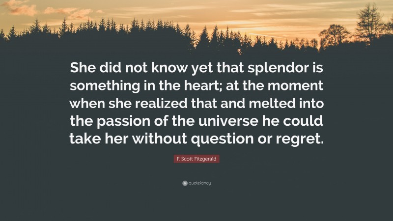 F. Scott Fitzgerald Quote: “She did not know yet that splendor is something in the heart; at the moment when she realized that and melted into the passion of the universe he could take her without question or regret.”