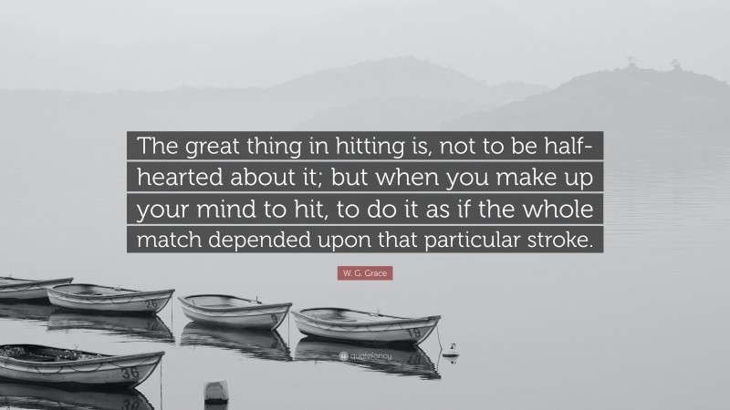 W. G. Grace Quote: “The great thing in hitting is, not to be half-hearted about it; but when you make up your mind to hit, to do it as if the whole match depended upon that particular stroke.”