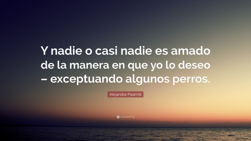 Alejandra Pizarnik Quote: “Y nadie o casi nadie es amado de la manera en que yo lo deseo – exceptuando algunos perros.”