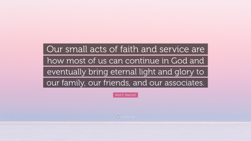 Neill F. Marriott Quote: “Our small acts of faith and service are how most of us can continue in God and eventually bring eternal light and glory to our family, our friends, and our associates.”