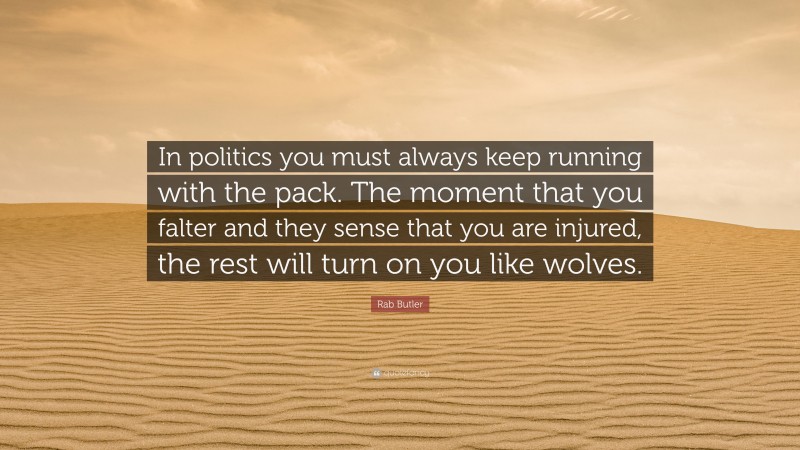 Rab Butler Quote: “In politics you must always keep running with the pack. The moment that you falter and they sense that you are injured, the rest will turn on you like wolves.”