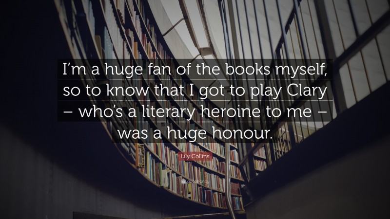 Lily Collins Quote: “I’m a huge fan of the books myself, so to know that I got to play Clary – who’s a literary heroine to me – was a huge honour.”