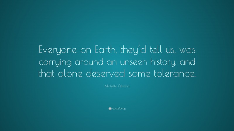 Michelle Obama Quote: “Everyone on Earth, they’d tell us, was carrying around an unseen history, and that alone deserved some tolerance.”