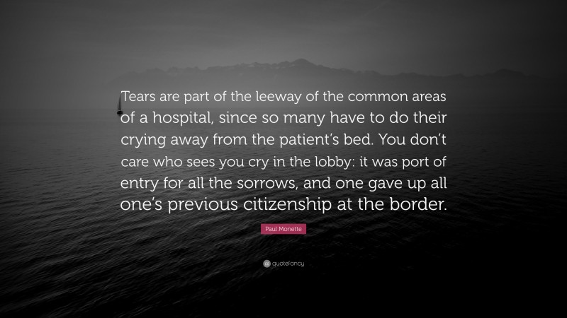 Paul Monette Quote: “Tears are part of the leeway of the common areas of a hospital, since so many have to do their crying away from the patient’s bed. You don’t care who sees you cry in the lobby: it was port of entry for all the sorrows, and one gave up all one’s previous citizenship at the border.”