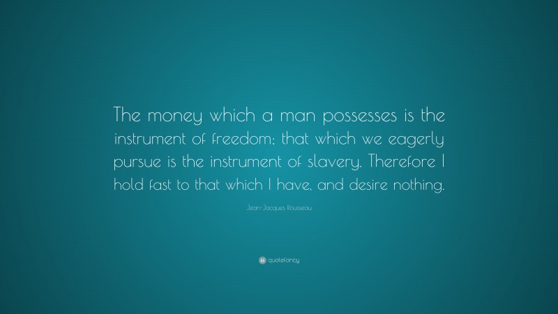 Jean-Jacques Rousseau Quote: “The money which a man possesses is the instrument of freedom; that which we eagerly pursue is the instrument of slavery. Therefore I hold fast to that which I have, and desire nothing.”