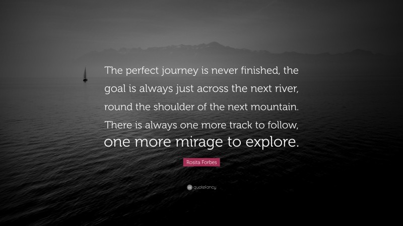 Rosita Forbes Quote: “The perfect journey is never finished, the goal is always just across the next river, round the shoulder of the next mountain. There is always one more track to follow, one more mirage to explore.”