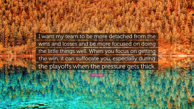 Sue Enquist Quote: “I want my team to be more detached from the wins and losses and be more focused on doing the little things well. When you focus on getting the win, it can suffocate you, especially during the playoffs when the pressure gets thick.”