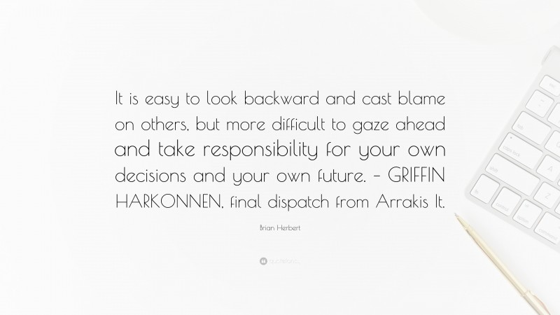 Brian Herbert Quote: “It is easy to look backward and cast blame on others, but more difficult to gaze ahead and take responsibility for your own decisions and your own future. – GRIFFIN HARKONNEN, final dispatch from Arrakis It.”