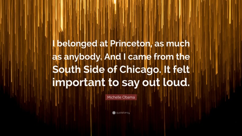 Michelle Obama Quote: “I belonged at Princeton, as much as anybody. And I came from the South Side of Chicago. It felt important to say out loud.”