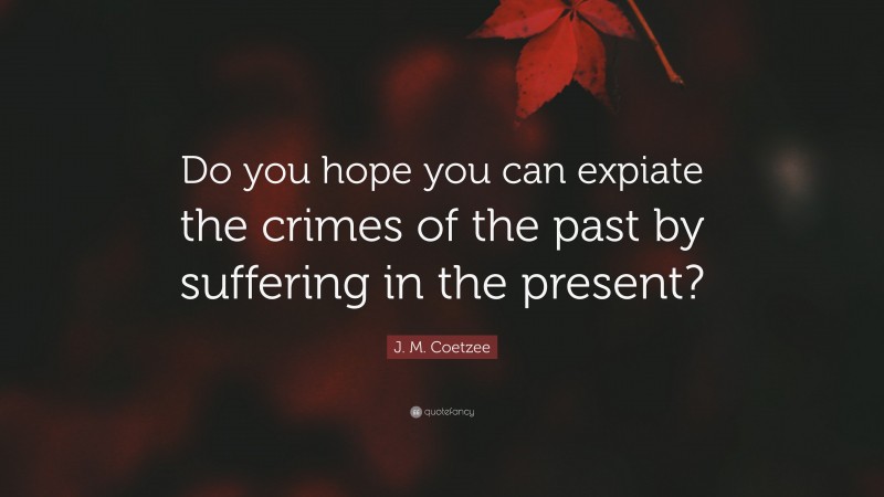 J. M. Coetzee Quote: “Do you hope you can expiate the crimes of the past by suffering in the present?”