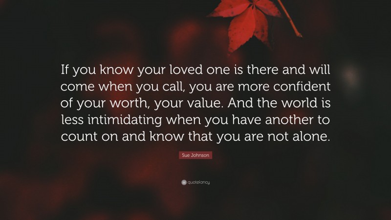 Sue Johnson Quote: “If you know your loved one is there and will come when you call, you are more confident of your worth, your value. And the world is less intimidating when you have another to count on and know that you are not alone.”