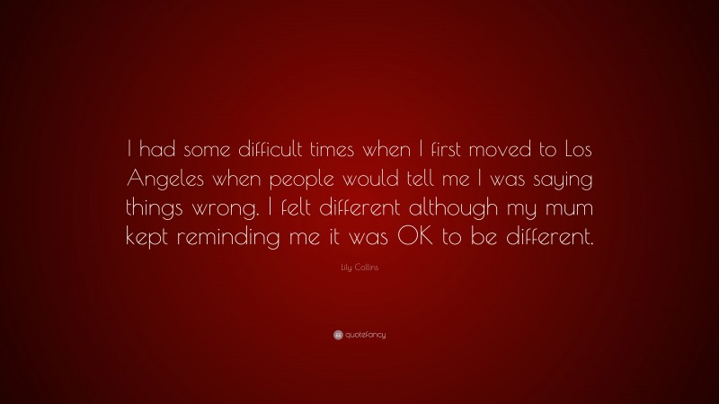 Lily Collins Quote: “I had some difficult times when I first moved to Los Angeles when people would tell me I was saying things wrong. I felt different although my mum kept reminding me it was OK to be different.”