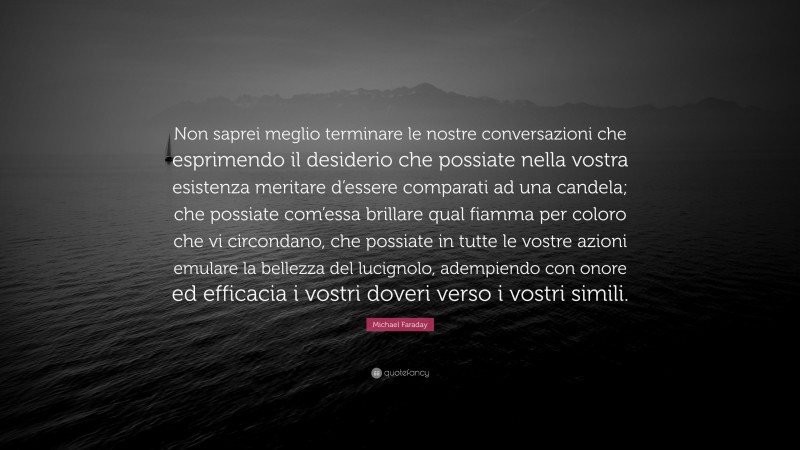 Michael Faraday Quote: “Non saprei meglio terminare le nostre conversazioni che esprimendo il desiderio che possiate nella vostra esistenza meritare d’essere comparati ad una candela; che possiate com’essa brillare qual fiamma per coloro che vi circondano, che possiate in tutte le vostre azioni emulare la bellezza del lucignolo, adempiendo con onore ed efficacia i vostri doveri verso i vostri simili.”