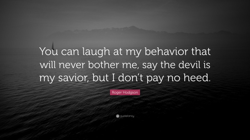 Roger Hodgson Quote: “You can laugh at my behavior that will never bother me, say the devil is my savior, but I don’t pay no heed.”