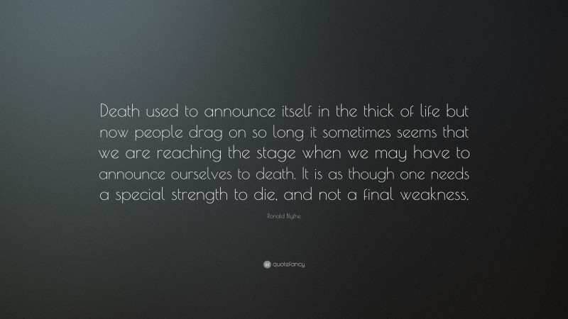 Ronald Blythe Quote: “Death used to announce itself in the thick of life but now people drag on so long it sometimes seems that we are reaching the stage when we may have to announce ourselves to death. It is as though one needs a special strength to die, and not a final weakness.”