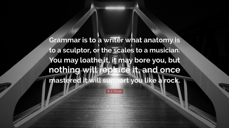 B. J. Chute Quote: “Grammar is to a writer what anatomy is to a sculptor, or the scales to a musician. You may loathe it, it may bore you, but nothing will replace it, and once mastered it will support you like a rock.”