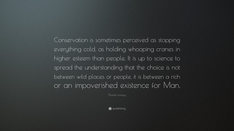 Thomas Lovejoy Quote: “Conservation is sometimes perceived as stopping everything cold, as holding whooping cranes in higher esteem than people. It is up to science to spread the understanding that the choice is not between wild places or people, it is between a rich or an impoverished existence for Man.”