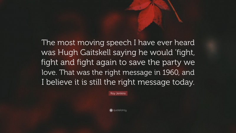 Roy Jenkins Quote: “The most moving speech I have ever heard was Hugh Gaitskell saying he would ’fight, fight and fight again to save the party we love. That was the right message in 1960, and I believe it is still the right message today.”
