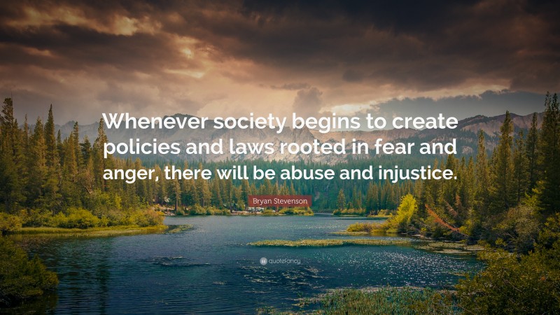 Bryan Stevenson Quote: “Whenever society begins to create policies and laws rooted in fear and anger, there will be abuse and injustice.”