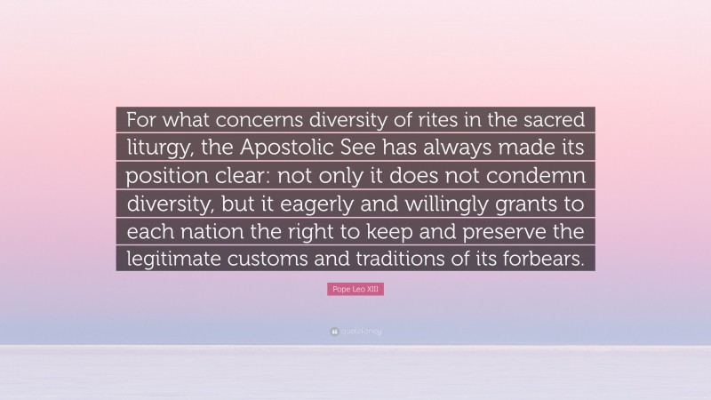 Pope Leo XIII Quote: “For what concerns diversity of rites in the sacred liturgy, the Apostolic See has always made its position clear: not only it does not condemn diversity, but it eagerly and willingly grants to each nation the right to keep and preserve the legitimate customs and traditions of its forbears.”