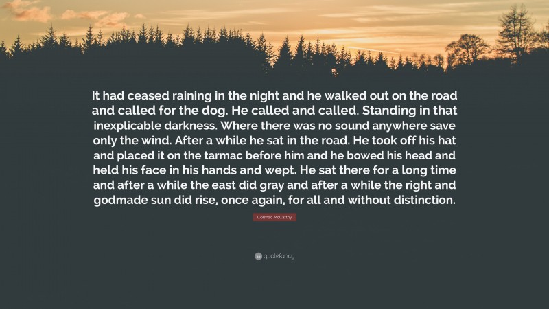 Cormac McCarthy Quote: “It had ceased raining in the night and he walked out on the road and called for the dog. He called and called. Standing in that inexplicable darkness. Where there was no sound anywhere save only the wind. After a while he sat in the road. He took off his hat and placed it on the tarmac before him and he bowed his head and held his face in his hands and wept. He sat there for a long time and after a while the east did gray and after a while the right and godmade sun did rise, once again, for all and without distinction.”