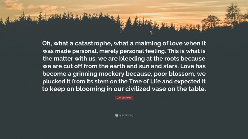 D. H. Lawrence Quote: “Oh, what a catastrophe, what a maiming of love when it was made personal, merely personal feeling. This is what is the matter with us: we are bleeding at the roots because we are cut off from the earth and sun and stars. Love has become a grinning mockery because, poor blossom, we plucked it from its stem on the Tree of Life and expected it to keep on blooming in our civilized vase on the table.”