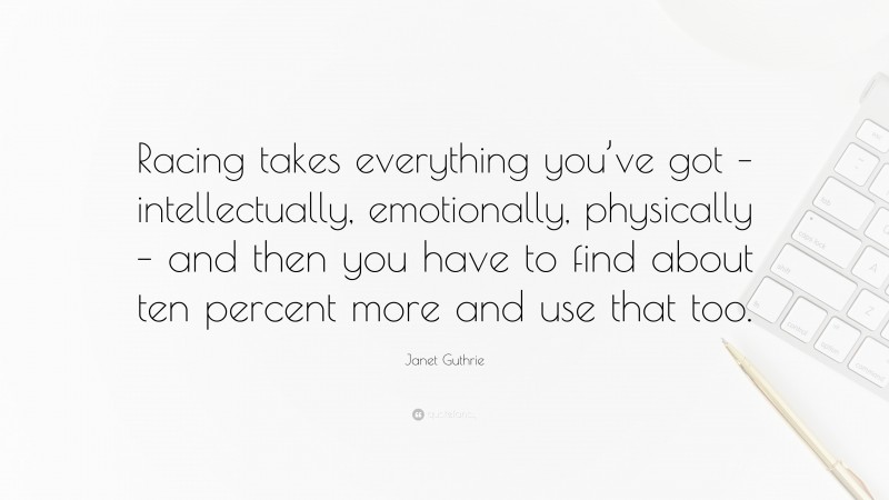 Janet Guthrie Quote: “Racing takes everything you’ve got – intellectually, emotionally, physically – and then you have to find about ten percent more and use that too.”