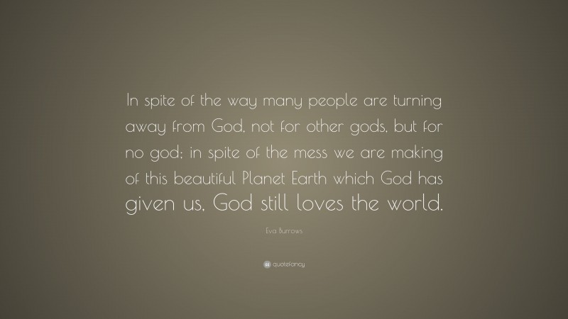 Eva Burrows Quote: “In spite of the way many people are turning away from God, not for other gods, but for no god; in spite of the mess we are making of this beautiful Planet Earth which God has given us, God still loves the world.”