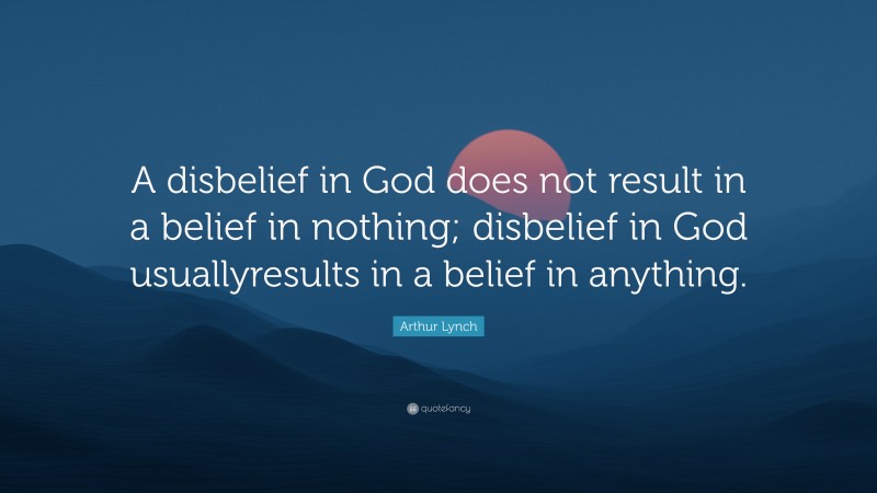 Arthur Lynch Quote: “A disbelief in God does not result in a belief in nothing; disbelief in God usuallyresults in a belief in anything.”