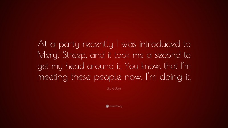 Lily Collins Quote: “At a party recently I was introduced to Meryl Streep, and it took me a second to get my head around it. You know, that I’m meeting these people now. I’m doing it.”