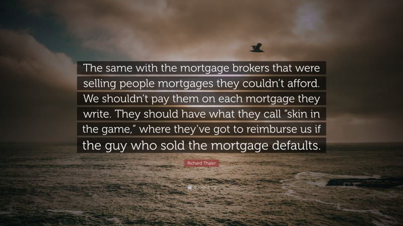 Richard Thaler Quote: “The same with the mortgage brokers that were selling people mortgages they couldn’t afford. We shouldn’t pay them on each mortgage they write. They should have what they call “skin in the game,” where they’ve got to reimburse us if the guy who sold the mortgage defaults.”