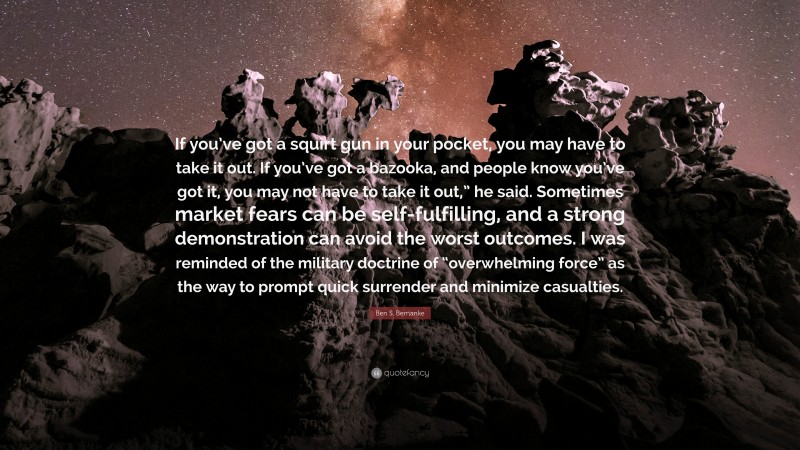 Ben S. Bernanke Quote: “If you’ve got a squirt gun in your pocket, you may have to take it out. If you’ve got a bazooka, and people know you’ve got it, you may not have to take it out,” he said. Sometimes market fears can be self-fulfilling, and a strong demonstration can avoid the worst outcomes. I was reminded of the military doctrine of “overwhelming force” as the way to prompt quick surrender and minimize casualties.”