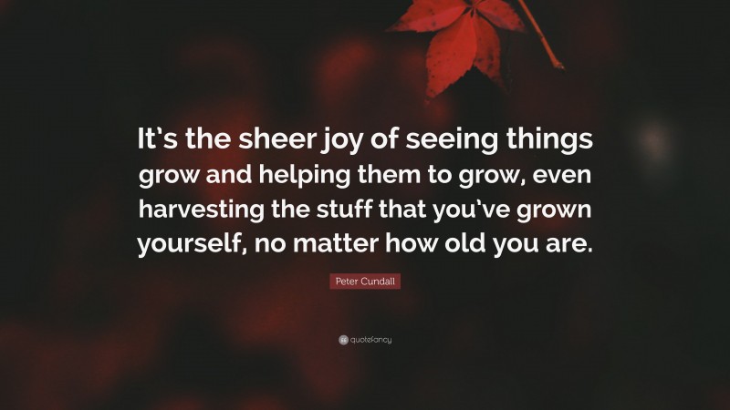 Peter Cundall Quote: “It’s the sheer joy of seeing things grow and helping them to grow, even harvesting the stuff that you’ve grown yourself, no matter how old you are.”