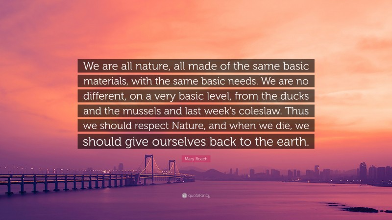 Mary Roach Quote: “We are all nature, all made of the same basic materials, with the same basic needs. We are no different, on a very basic level, from the ducks and the mussels and last week’s coleslaw. Thus we should respect Nature, and when we die, we should give ourselves back to the earth.”