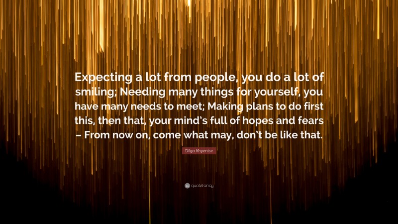 Dilgo Khyentse Quote: “Expecting a lot from people, you do a lot of smiling; Needing many things for yourself, you have many needs to meet; Making plans to do first this, then that, your mind’s full of hopes and fears – From now on, come what may, don’t be like that.”