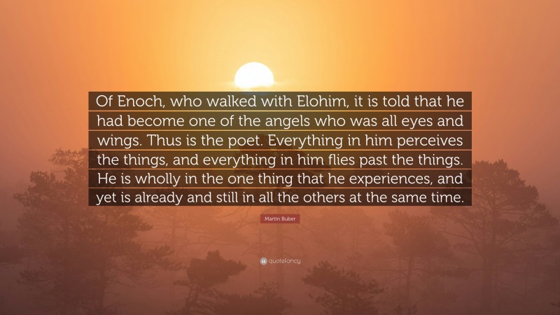 Martin Buber Quote: “Of Enoch, who walked with Elohim, it is told that he had become one of the angels who was all eyes and wings. Thus is the poet. Everything in him perceives the things, and everything in him flies past the things. He is wholly in the one thing that he experiences, and yet is already and still in all the others at the same time.”