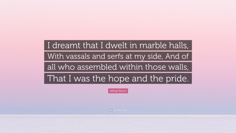 Alfred Bunn Quote: “I dreamt that I dwelt in marble halls, With vassals and serfs at my side, And of all who assembled within those walls, That I was the hope and the pride.”
