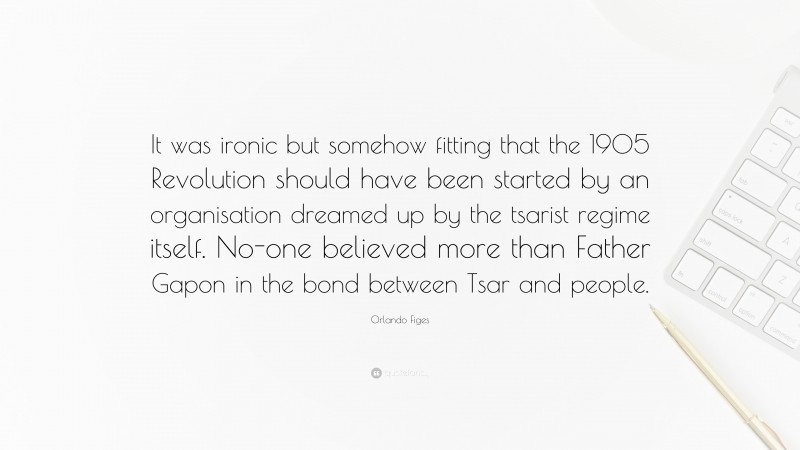 Orlando Figes Quote: “It was ironic but somehow fitting that the 1905 Revolution should have been started by an organisation dreamed up by the tsarist regime itself. No-one believed more than Father Gapon in the bond between Tsar and people.”