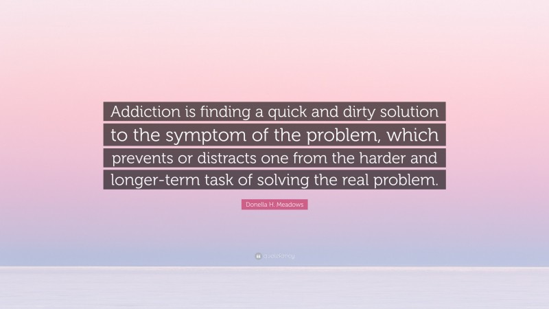 Donella H. Meadows Quote: “Addiction is finding a quick and dirty solution to the symptom of the problem, which prevents or distracts one from the harder and longer-term task of solving the real problem.”